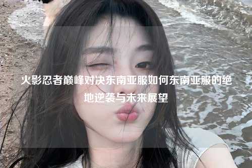 火影忍者巅峰对决东南亚服如何东南亚服的绝地逆袭与未来展望